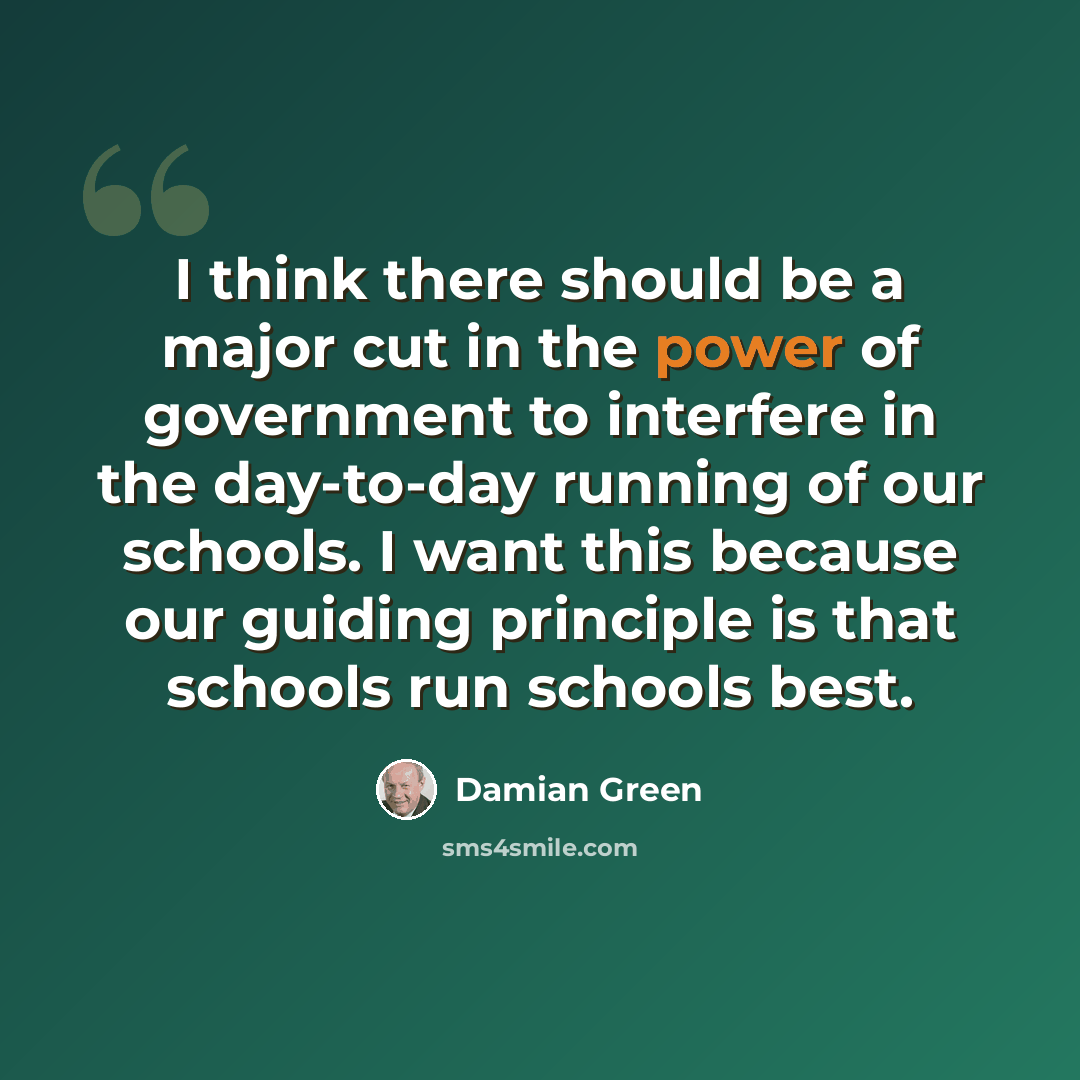 “I think there should be a major cut in the power of government to interfere in the day-to-day running of our schools. I want this because our guiding principle is that schools run schools best.” quote by Damian Green