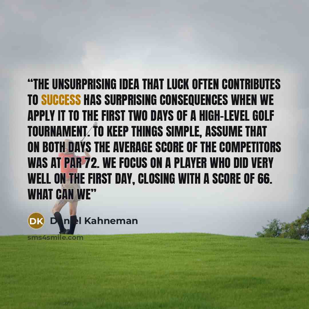 “The unsurprising idea that luck often contributes to success has surprising consequences when we apply it to the first two days of a high-level golf tournament. To keep things simple, assume that on both days the average score of the competitors was at par 72. We focus on a player who did very…” quote by Daniel Kahneman