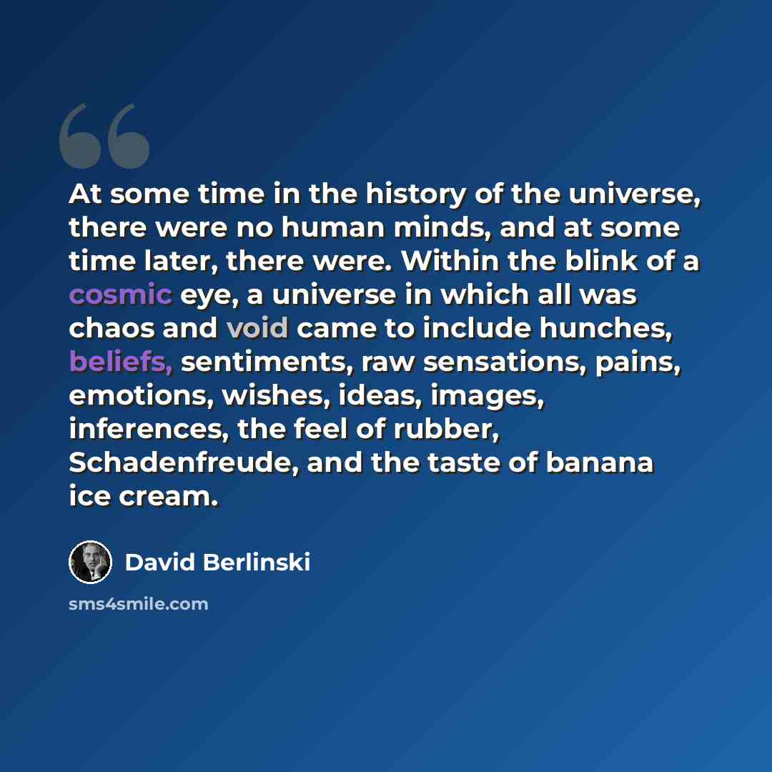 “At some time in the history of the universe, there were no human minds, and at some time later, there were. Within the blink of a cosmic eye, a universe in which all was chaos and void came to include hunches, beliefs, sentiments, raw sensations, pains, emotions, wishes, ideas, images, inferences…” quote by David Berlinski