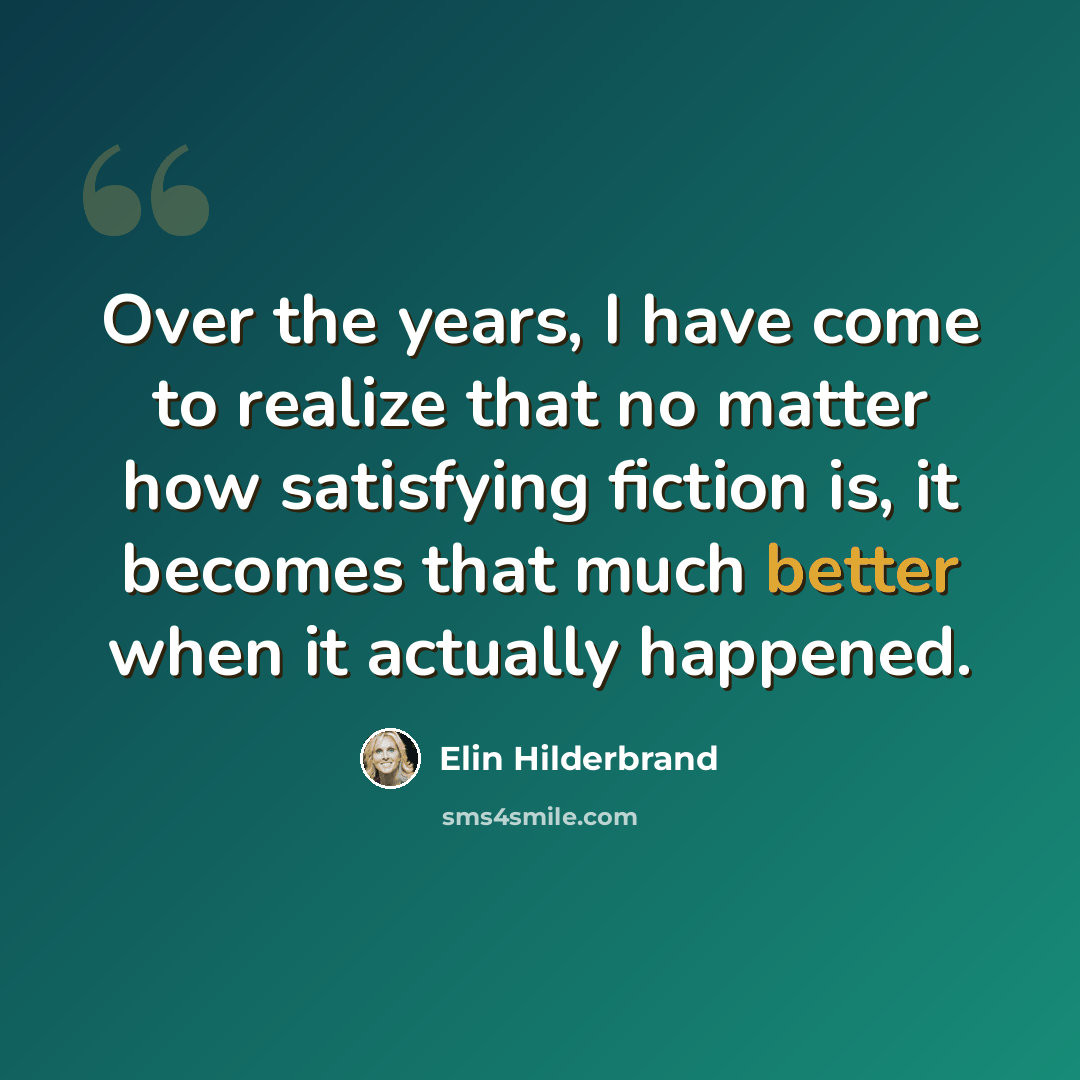 “Over the years, I have come to realize that no matter how satisfying fiction is, it becomes that much better when it actually happened.” quote by Elin Hilderbrand