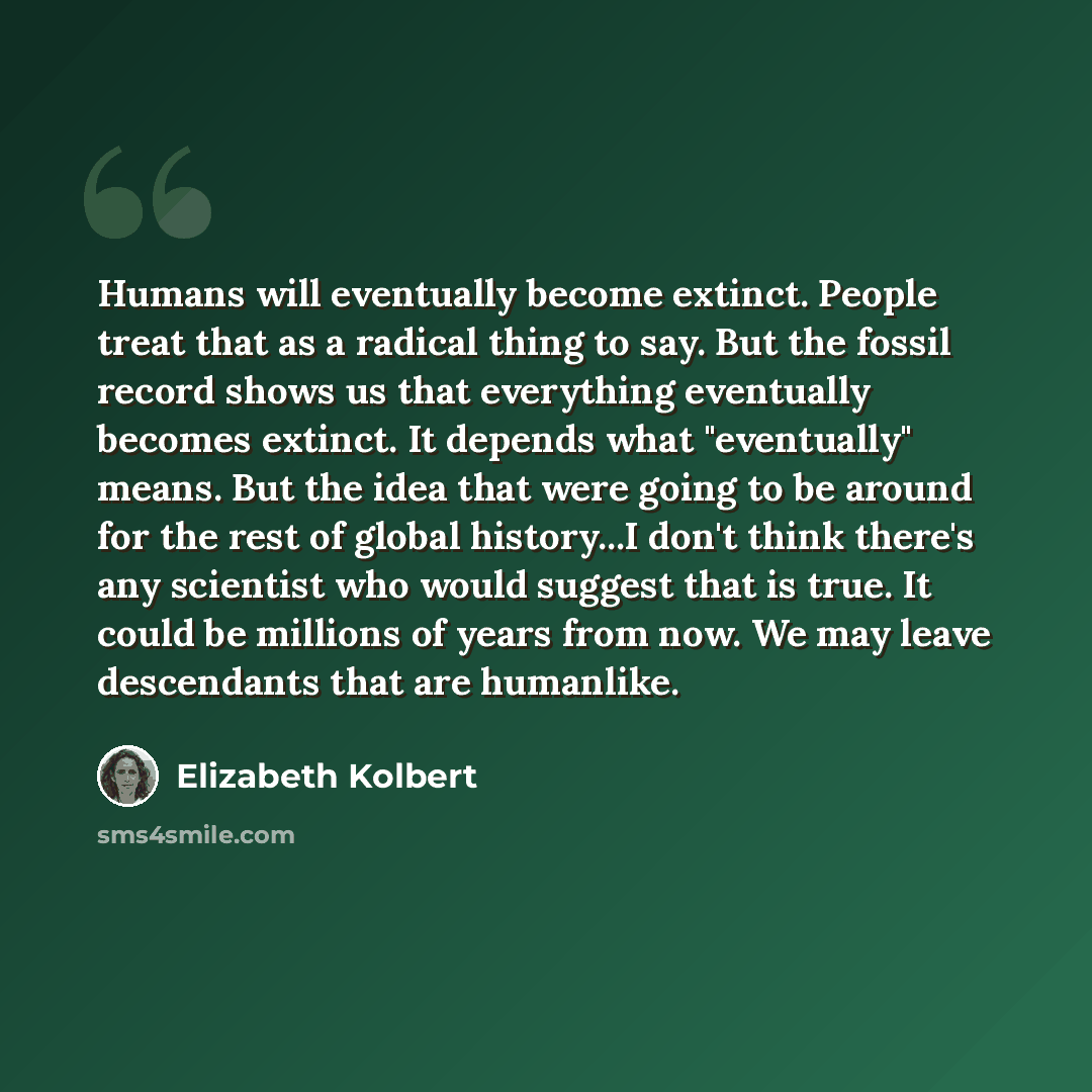 “Humans will eventually become extinct. People treat that as a radical thing to say. But the fossil record shows us that everything eventually becomes extinct. It depends what "eventually" means. But the idea that were going to be around for the rest of global history...I don't think there's any…” quote by Elizabeth Kolbert