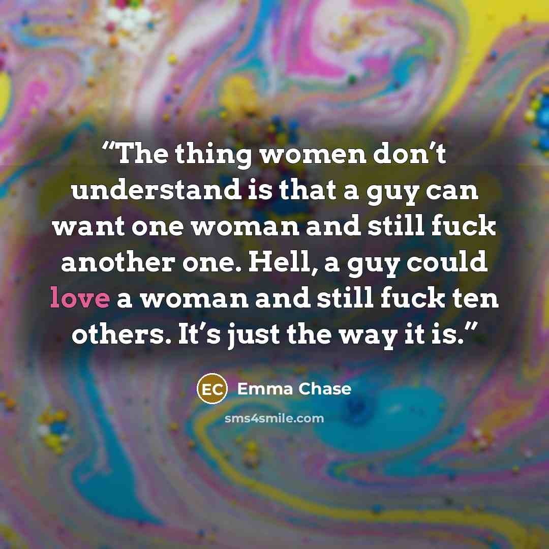 “The thing women don’t understand is that a guy can want one woman and still fuck another one. Hell, a guy could love a woman and still fuck ten others. It’s just the way it is.” quote by Emma Chase