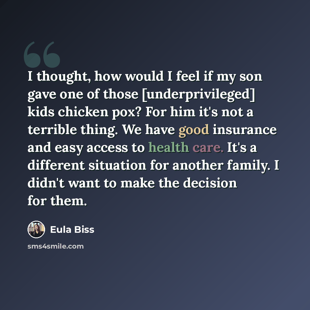 “I thought, how would I feel if my son gave one of those [underprivileged] kids chicken pox? For him it's not a terrible thing. We have good insurance and easy access to health care. It's a different situation for another family. I didn't want to make the decision for them.” quote by Eula Biss