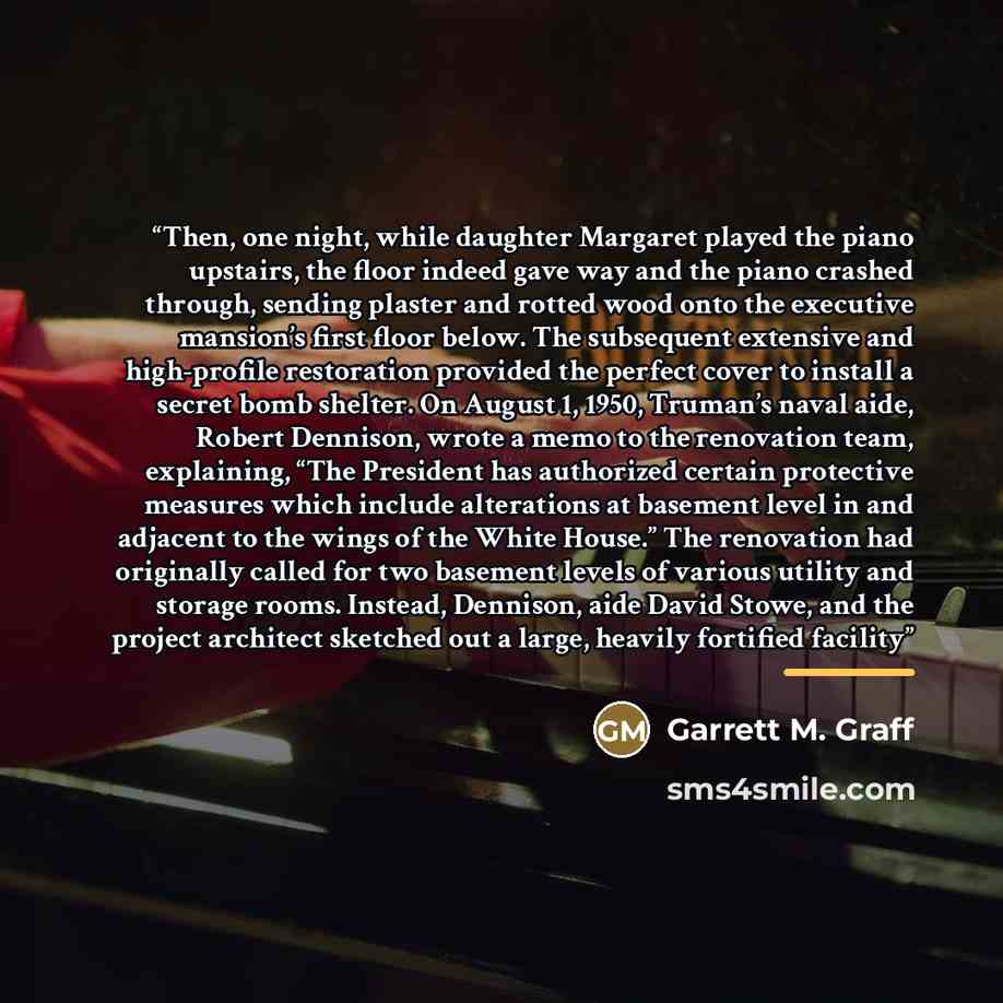 “Then, one night, while daughter Margaret played the piano upstairs, the floor indeed gave way and the piano crashed through, sending plaster and rotted wood onto the executive mansion’s first floor below. The subsequent extensive and high-profile restoration provided the perfect cover to install a…” quote by Garrett M. Graff