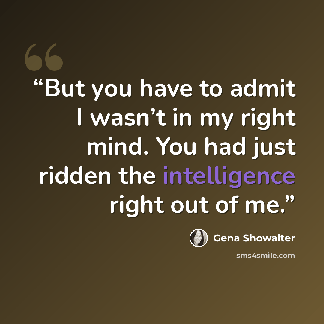 “But you have to admit I wasn’t in my right mind. You had just ridden the intelligence right out of me.” quote by Gena Showalter