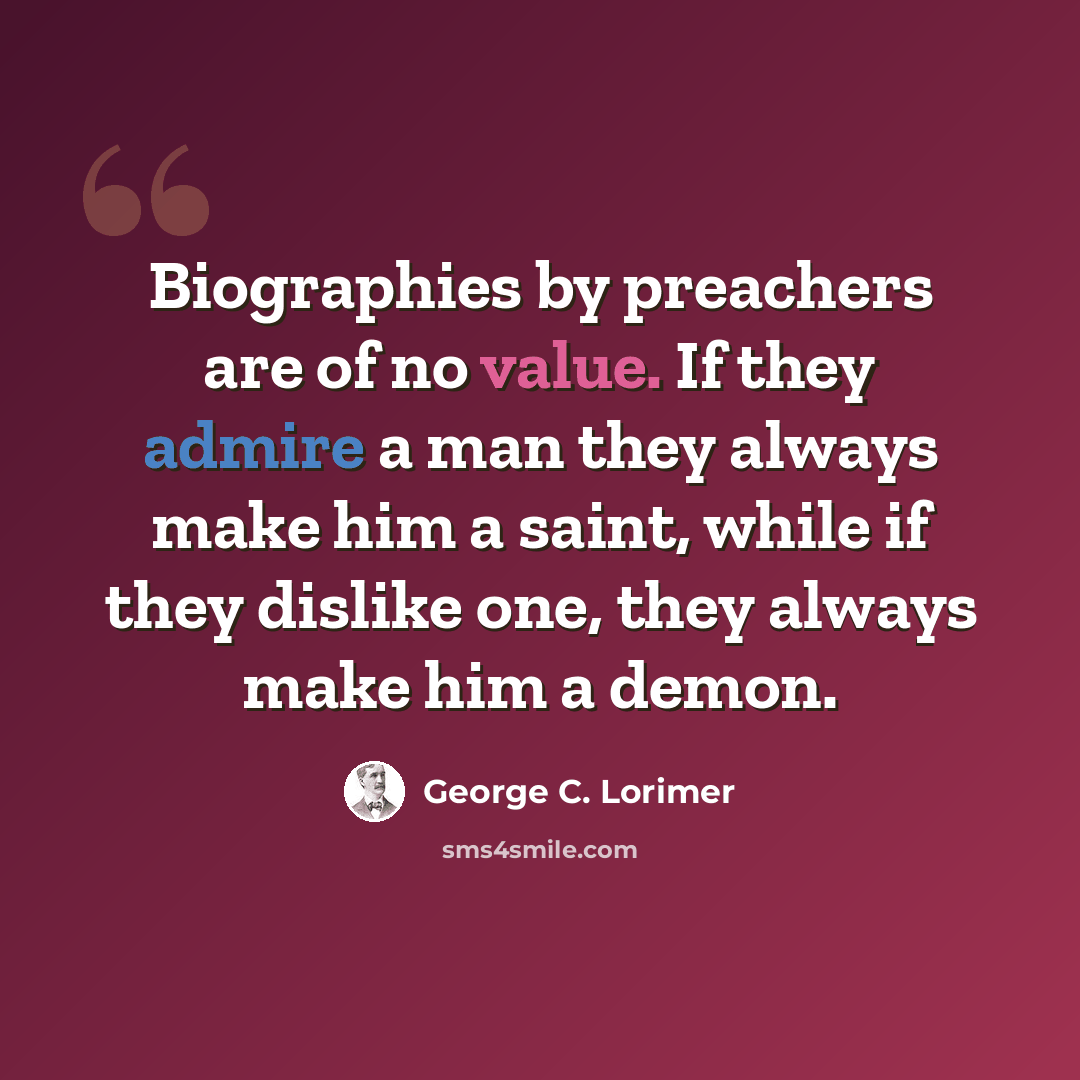 “Biographies by preachers are of no value. If they admire a man they always make him a saint, while if they dislike one, they always make him a demon.” quote by George C. Lorimer
