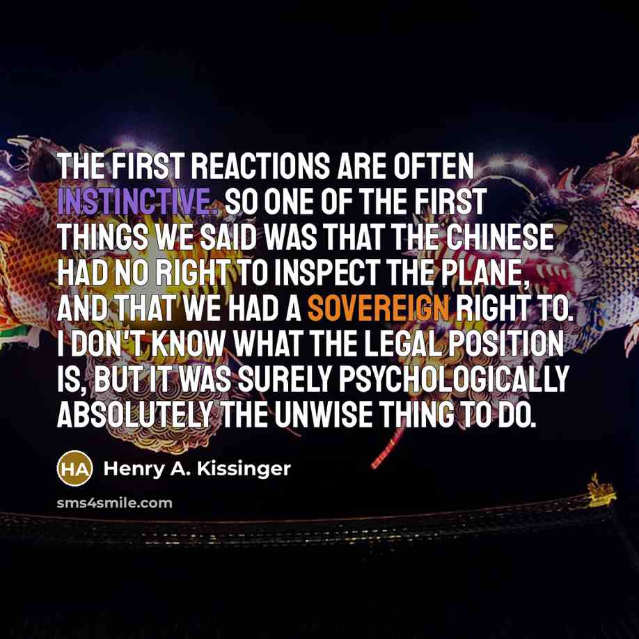 “The first reactions are often instinctive. So one of the first things we said was that the Chinese had no right to inspect the plane, and that we had a sovereign right to. I don't know what the legal position is, but it was surely psychologically absolutely the unwise thing to do.” quote by Henry A. Kissinger