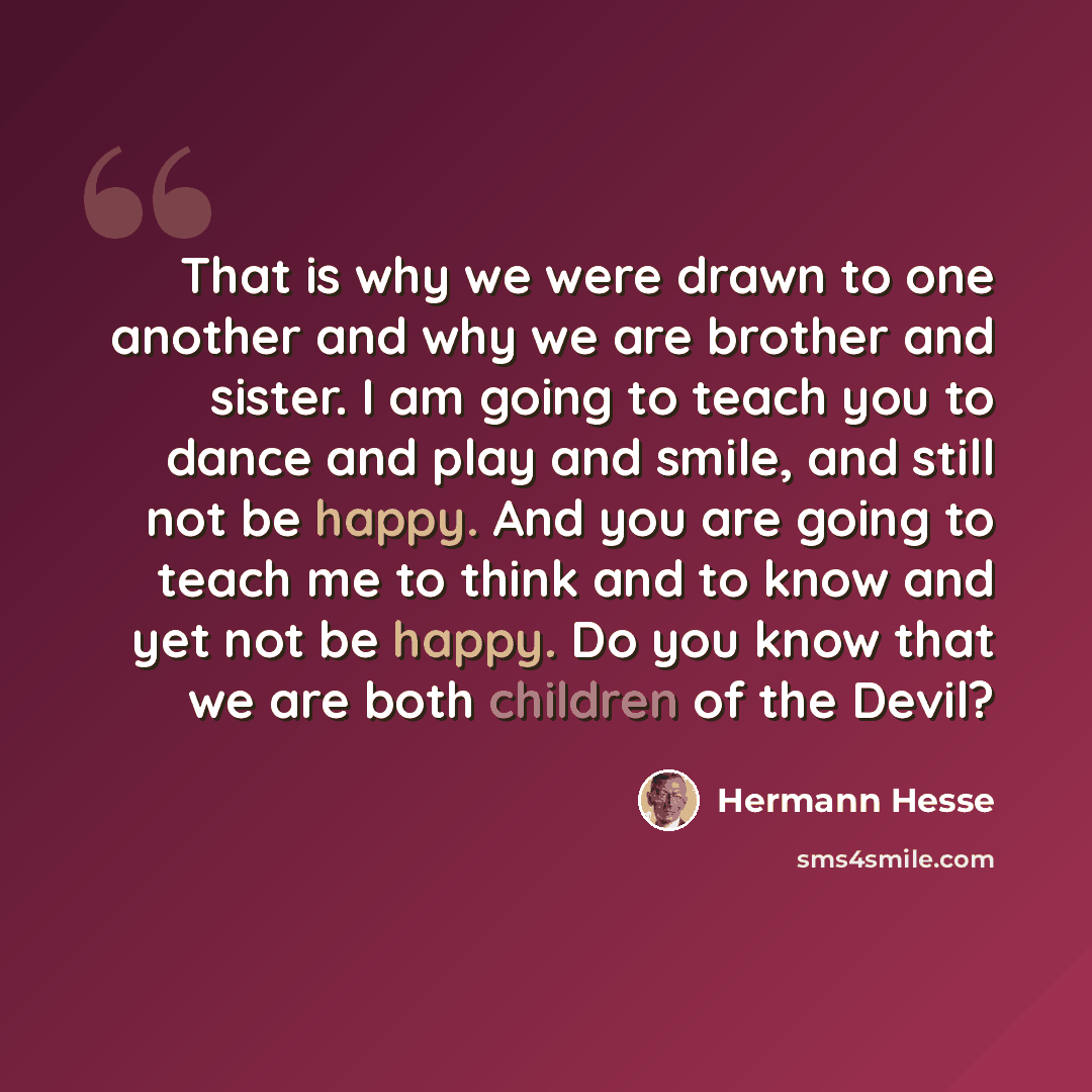 “That is why we were drawn to one another and why we are brother and sister. I am going to teach you to dance and play and smile, and still not be happy. And you are going to teach me to think and to know and yet not be happy. Do you know that we are both children of the Devil?” quote by Hermann Hesse