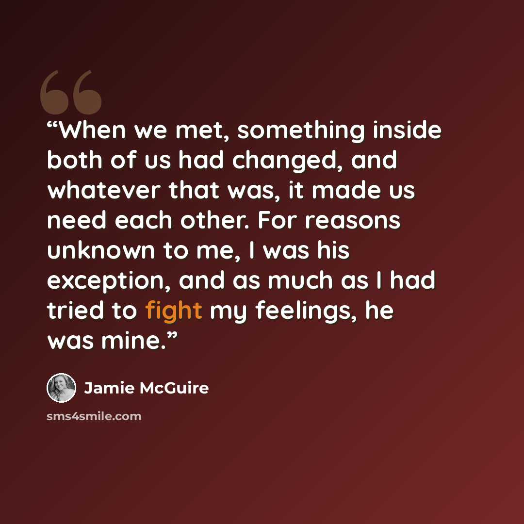 “When we met, something inside both of us had changed, and whatever that was, it made us need each other. For reasons unknown to me, I was his exception, and as much as I had tried to fight my feelings, he was mine.” quote by Jamie McGuire