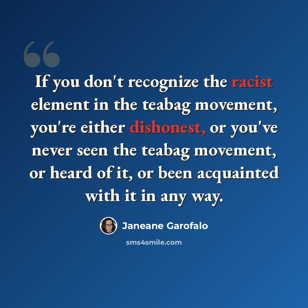 “If you don't recognize the racist element in the teabag movement, you're either dishonest, or you've never seen the teabag movement, or heard of it, or been acquainted with it in any way.” quote by Janeane Garofalo