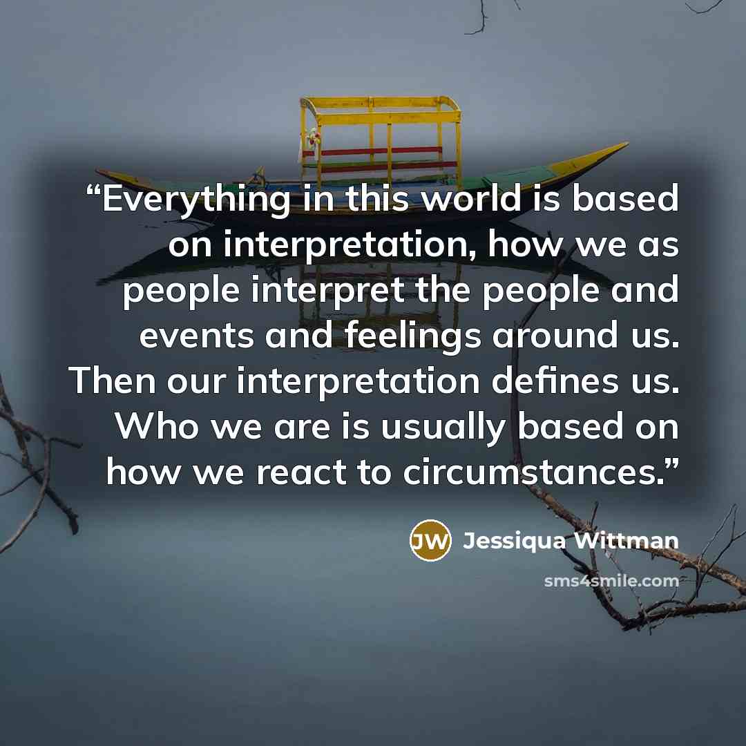 “Everything in this world is based on interpretation, how we as people interpret the people and events and feelings around us. Then our interpretation defines us. Who we are is usually based on how we react to circumstances.” quote by Jessiqua Wittman