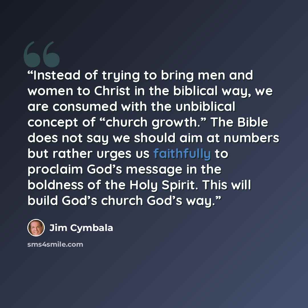 “Instead of trying to bring men and women to Christ in the biblical way, we are consumed with the unbiblical concept of “church growth.” The Bible does not say we should aim at numbers but rather urges us faithfully to proclaim God’s message in the boldness of the Holy Spirit. This will build God’s…” quote by Jim Cymbala