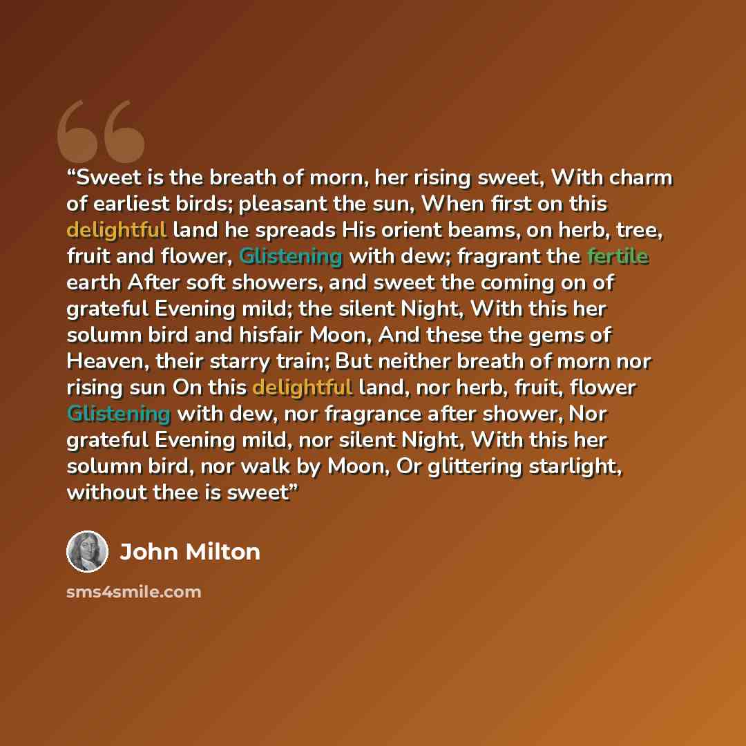 “Sweet is the breath of morn, her rising sweet, With charm of earliest birds; pleasant the sun, When first on this delightful land he spreads His orient beams, on herb, tree, fruit and flower, Glistening with dew; fragrant the fertile earth After soft showers, and sweet the coming on of grateful…” quote by John Milton