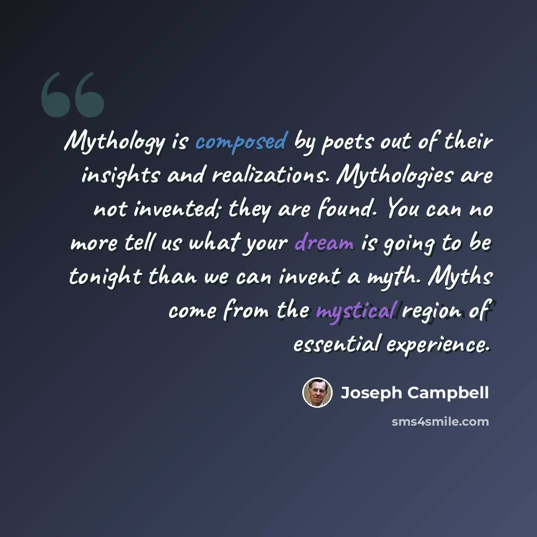 “Mythology is composed by poets out of their insights and realizations. Mythologies are not invented; they are found. You can no more tell us what your dream is going to be tonight than we can invent a myth. Myths come from the mystical region of essential experience.” quote by Joseph Campbell