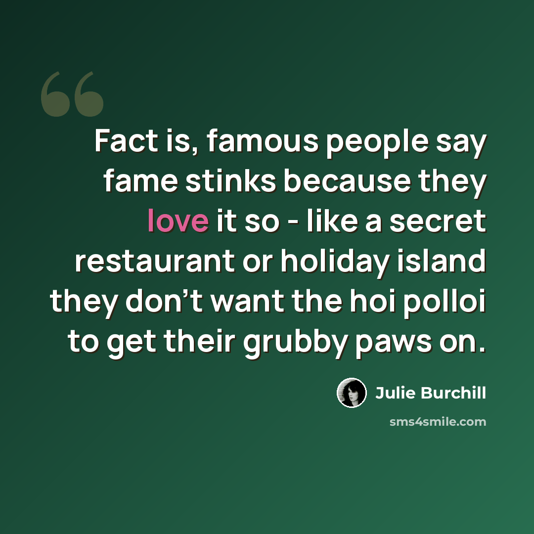 “Fact is, famous people say fame stinks because they love it so - like a secret restaurant or holiday island they don't want the hoi polloi to get their grubby paws on.” quote by Julie Burchill