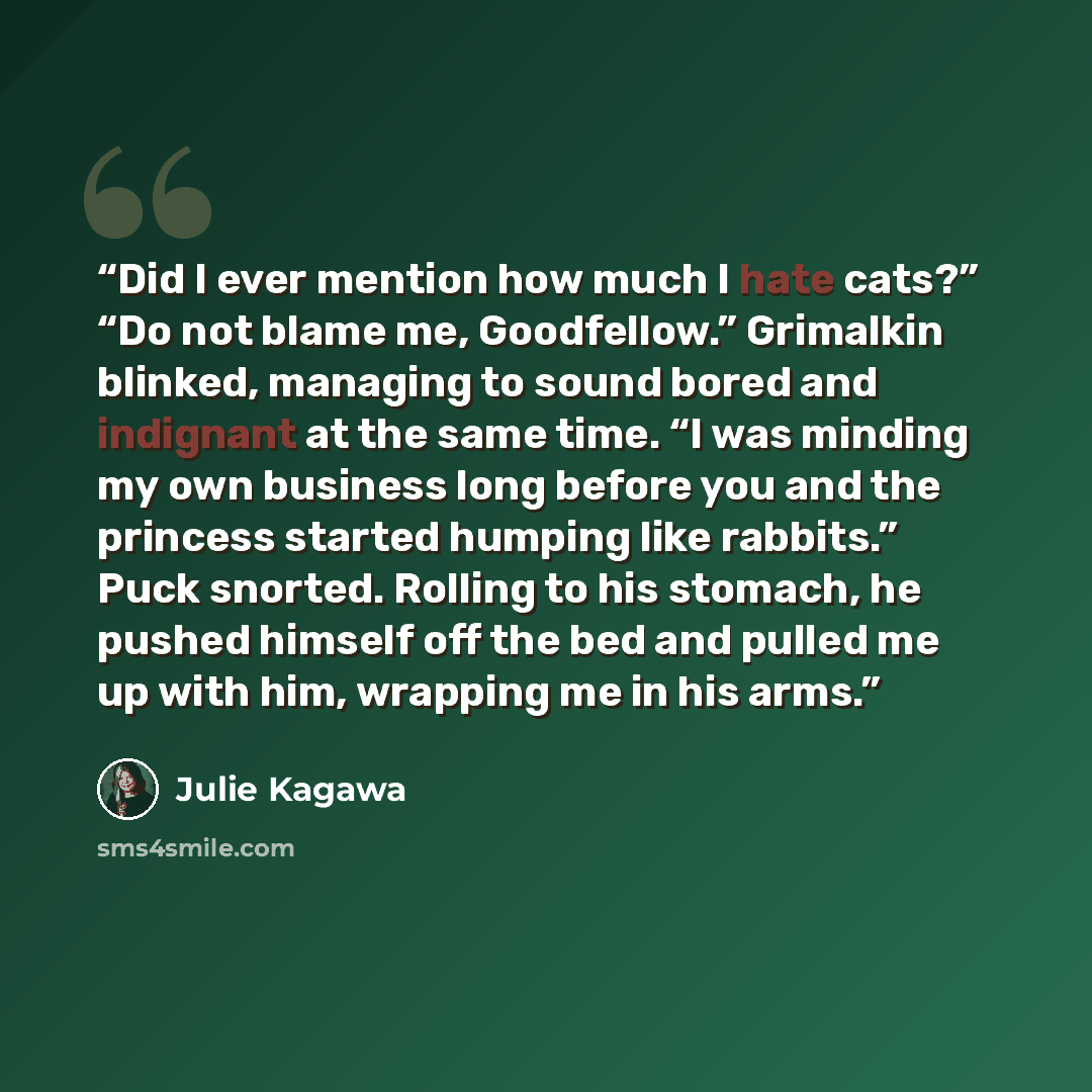 “Did I ever mention how much I hate cats?” “Do not blame me, Goodfellow.” Grimalkin blinked, managing to sound bored and indignant at the same time. “I was minding my own business long before you and the princess started humping like rabbits.” Puck snorted. Rolling to his stomach, he pushed himself…” quote by julie kagawa