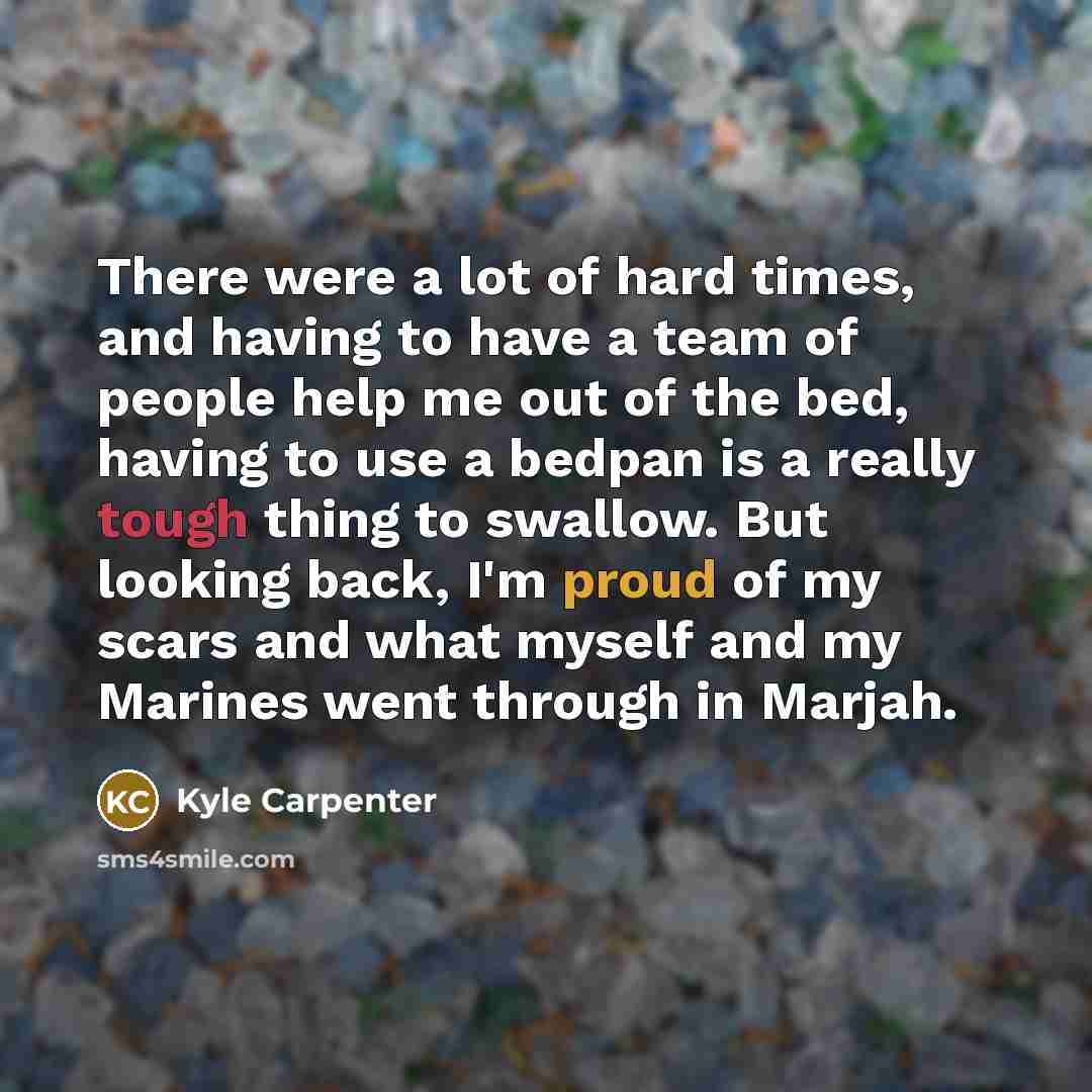 “There were a lot of hard times, and having to have a team of people help me out of the bed, having to use a bedpan is a really tough thing to swallow. But looking back, I'm proud of my scars and what myself and my Marines went through in Marjah.” quote by Kyle Carpenter