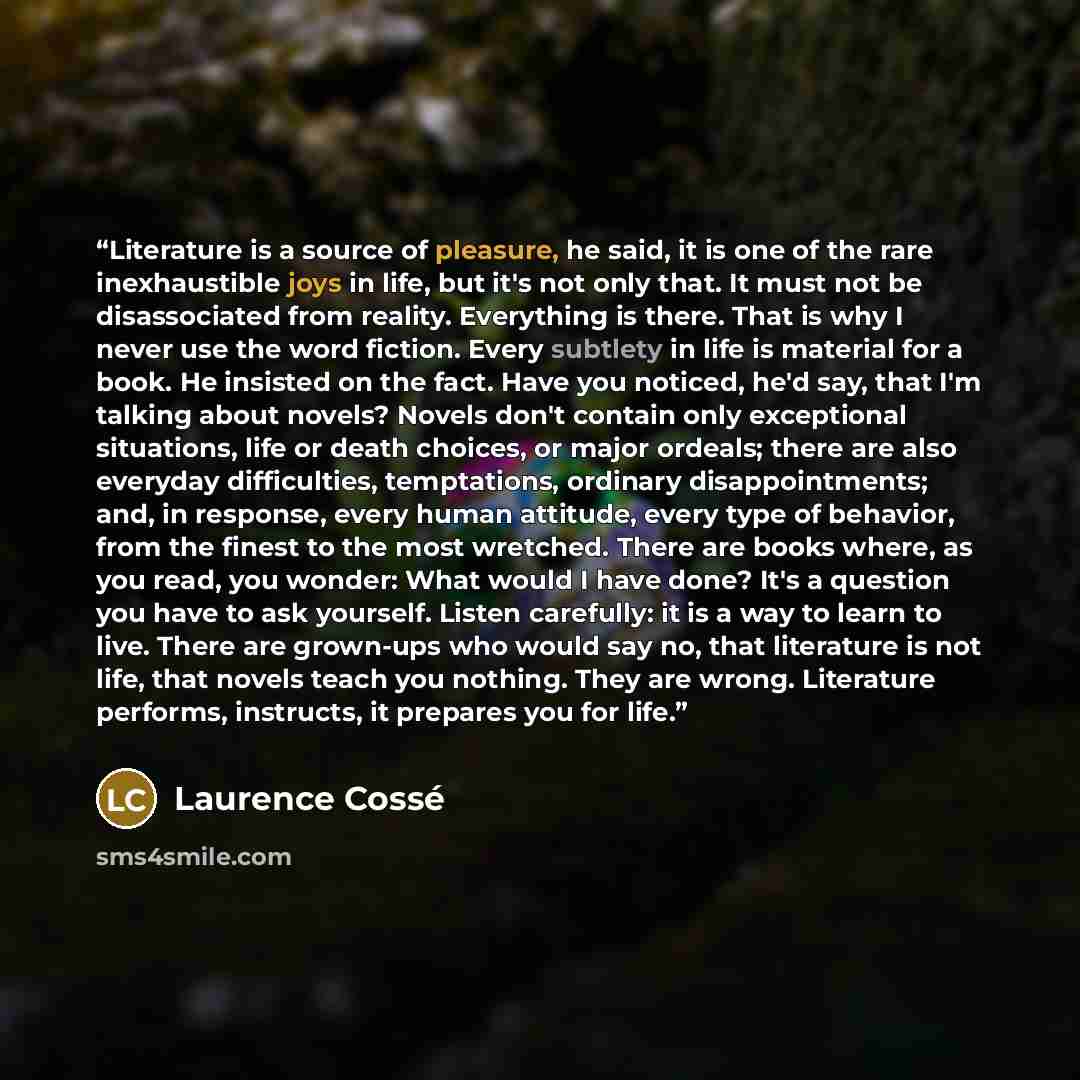 “Literature is a source of pleasure, he said, it is one of the rare inexhaustible joys in life, but it's not only that. It must not be disassociated from reality. Everything is there. That is why I never use the word fiction. Every subtlety in life is material for a book. He insisted on the fact…” quote by Laurence Cossé