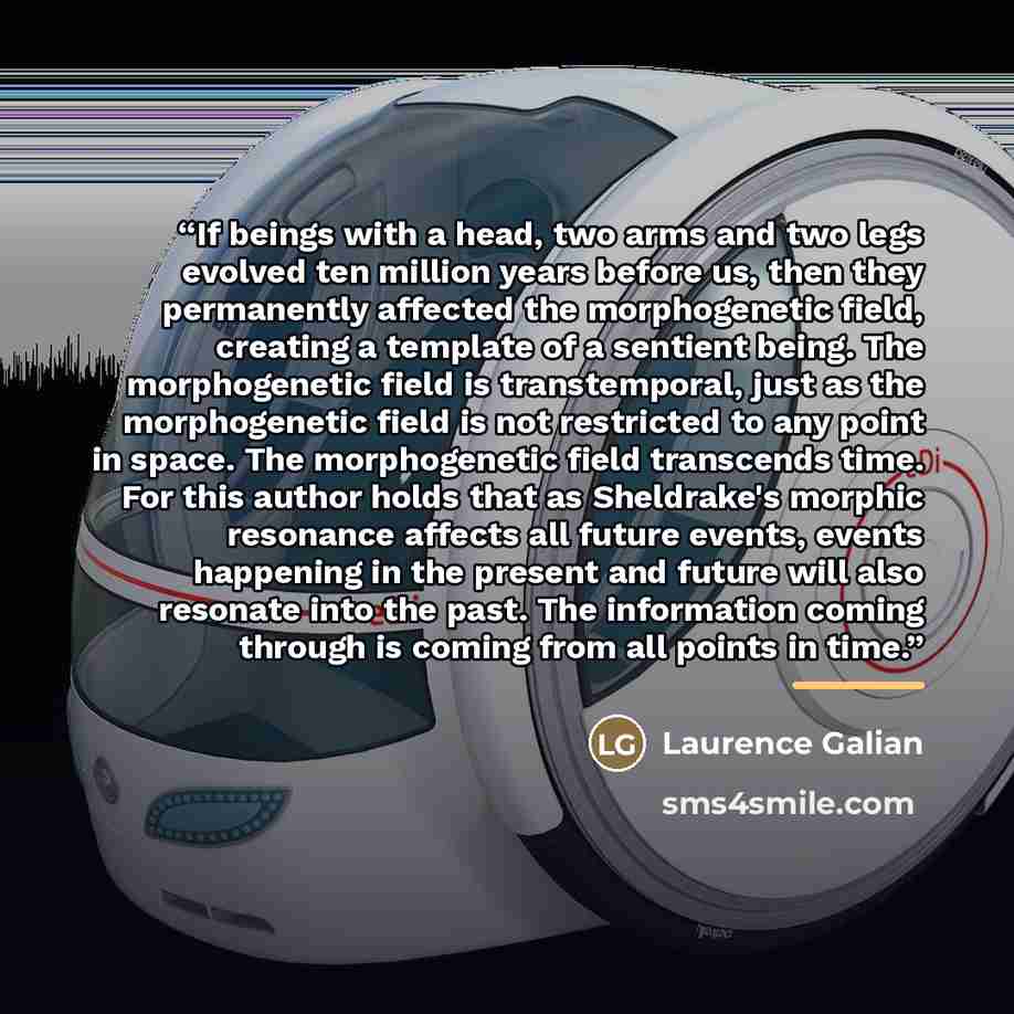 “If beings with a head, two arms and two legs evolved ten million years before us, then they permanently affected the morphogenetic field, creating a template of a sentient being. The morphogenetic field is transtemporal, just as the morphogenetic field is not restricted to any point in space. The…” quote by Laurence Galian