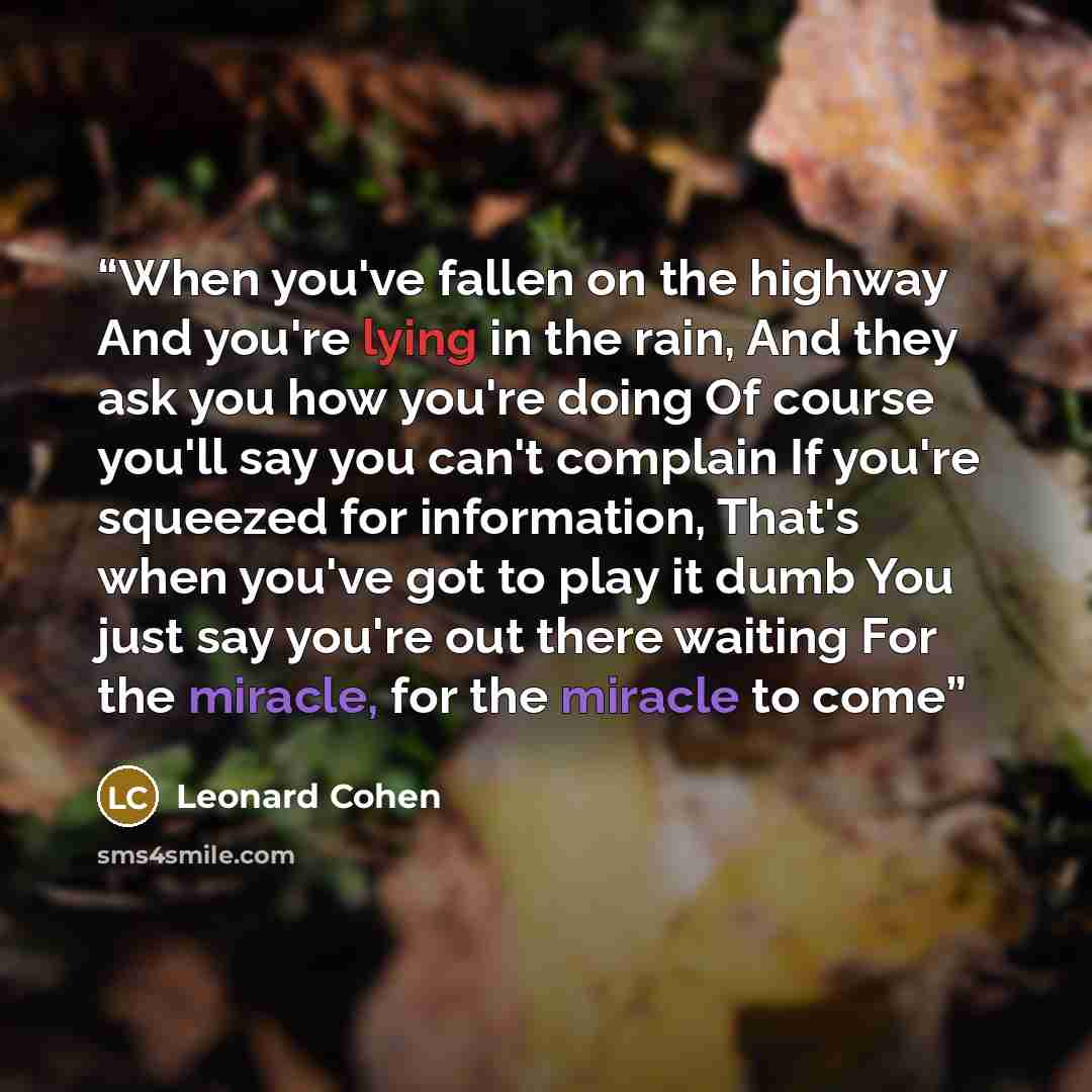“When you've fallen on the highway And you're lying in the rain, And they ask you how you're doing Of course you'll say you can't complain If you're squeezed for information, That's when you've got to play it dumb You just say you're out there waiting For the miracle, for the miracle to come” quote by Leonard Cohen