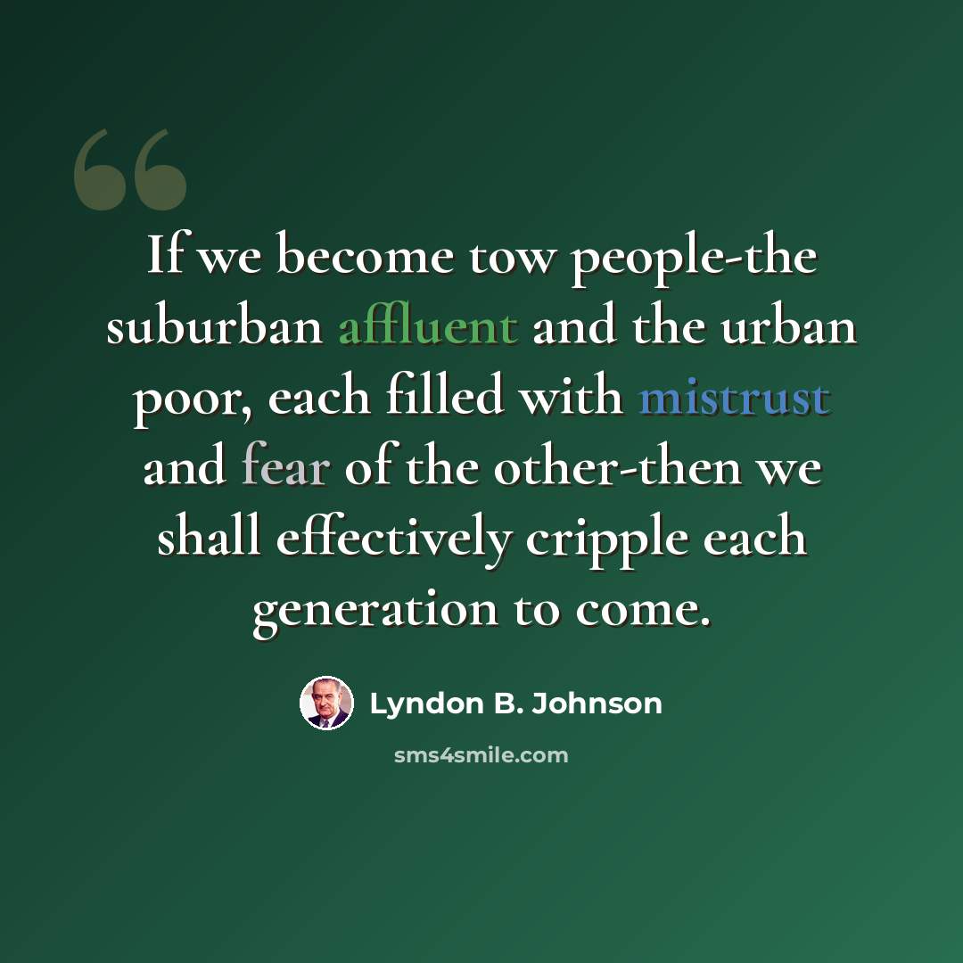 “If we become tow people-the suburban affluent and the urban poor, each filled with mistrust and fear of the other-then we shall effectively cripple each generation to come.” quote by Lyndon B. Johnson