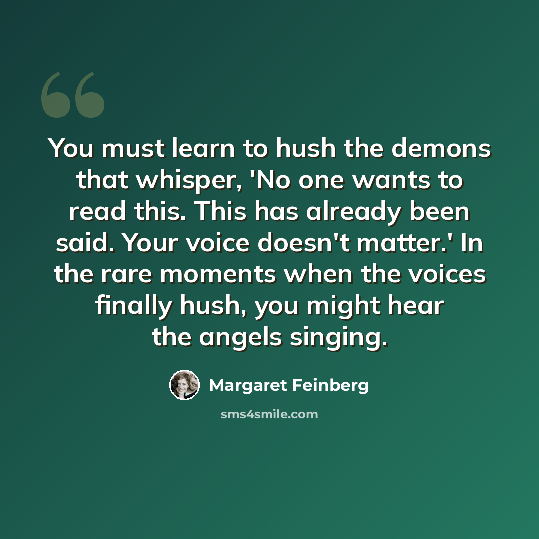 “You must learn to hush the demons that whisper, 'No one wants to read this. This has already been said. Your voice doesn't matter.' In the rare moments when the voices finally hush, you might hear the angels singing.” quote by Margaret Feinberg