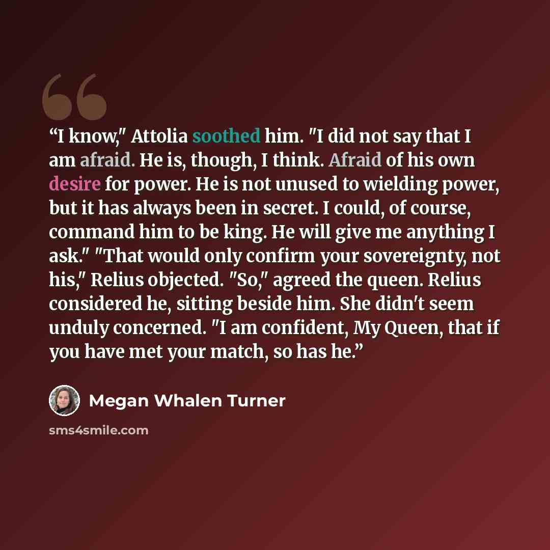 “I know," Attolia soothed him. "I did not say that I am afraid. He is, though, I think. Afraid of his own desire for power. He is not unused to wielding power, but it has always been in secret. I could, of course, command him to be king. He will give me anything I ask." "That would only confirm…” quote by Megan Whalen Turner
