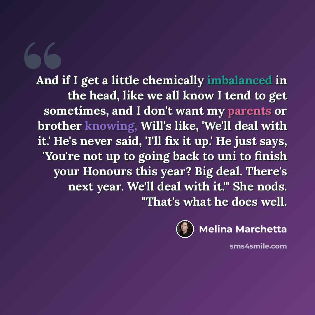 “And if I get a little chemically imbalanced in the head, like we all know I tend to get sometimes, and I don't want my parents or brother knowing, Will's like, 'We'll deal with it.' He's never said, 'I'll fix it up.' He just says, 'You're not up to going back to uni to finish your Honours this…” quote by Melina Marchetta