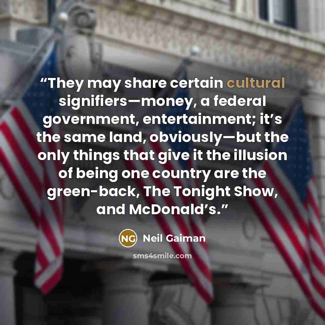 “They may share certain cultural signifiers—money, a federal government, entertainment; it’s the same land, obviously—but the only things that give it the illusion of being one country are the green-back, The Tonight Show, and McDonald’s.” quote by Neil Gaiman