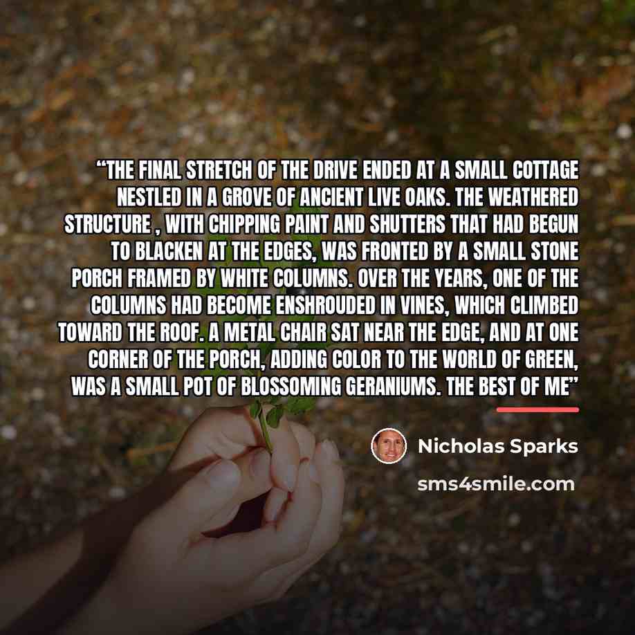 “The final stretch of the drive ended at a small cottage nestled in a grove of ancient live oaks. The weathered structure , with chipping paint and shutters that had begun to blacken at the edges, was fronted by a small stone porch framed by white columns. Over the years, one of the columns had…” quote by Nicholas Sparks