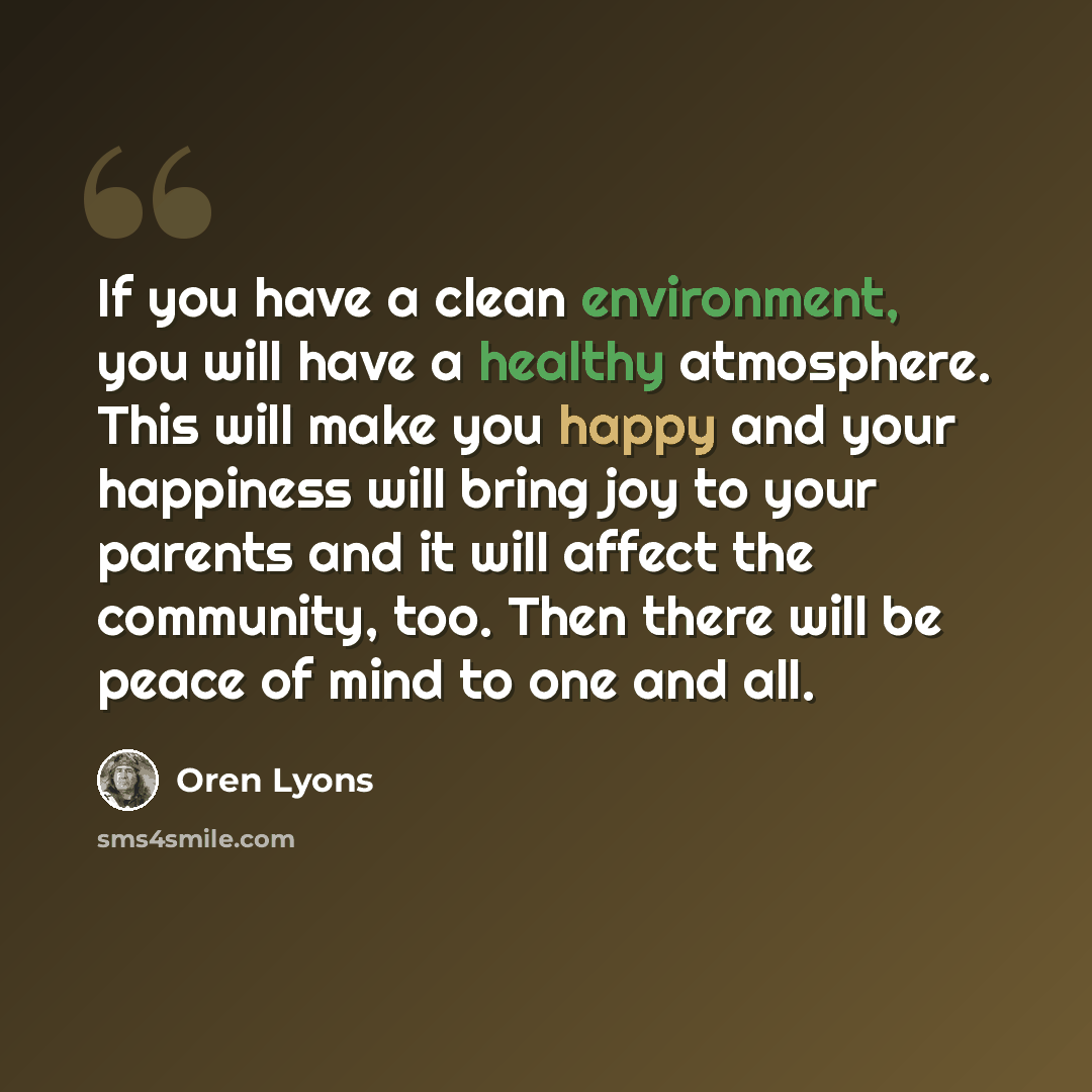 “If you have a clean environment, you will have a healthy atmosphere. This will make you happy and your happiness will bring joy to your parents and it will affect the community, too. Then there will be peace of mind to one and all.” quote by Oren Lyons