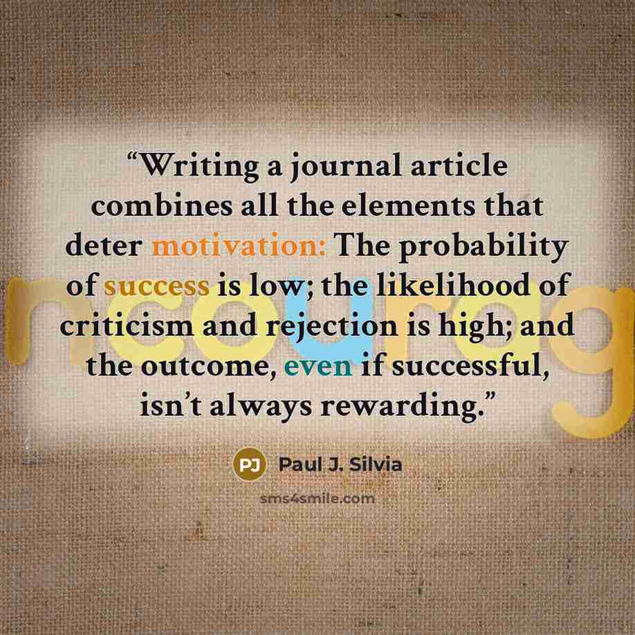 “Writing a journal article combines all the elements that deter motivation: The probability of success is low; the likelihood of criticism and rejection is high; and the outcome, even if successful, isn’t always rewarding.” quote by Paul J. Silvia