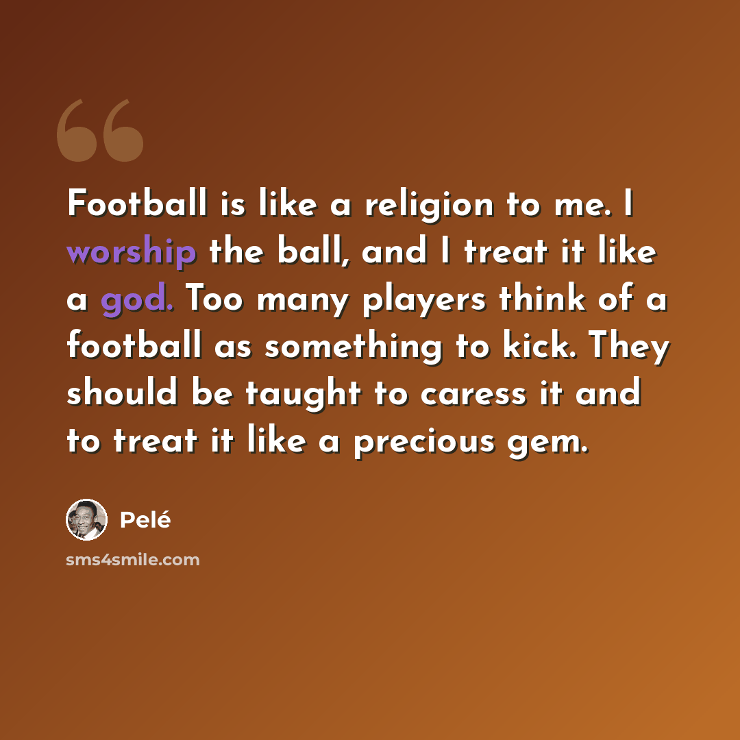 “Football is like a religion to me. I worship the ball, and I treat it like a god. Too many players think of a football as something to kick. They should be taught to caress it and to treat it like a precious gem.” quote by Pele