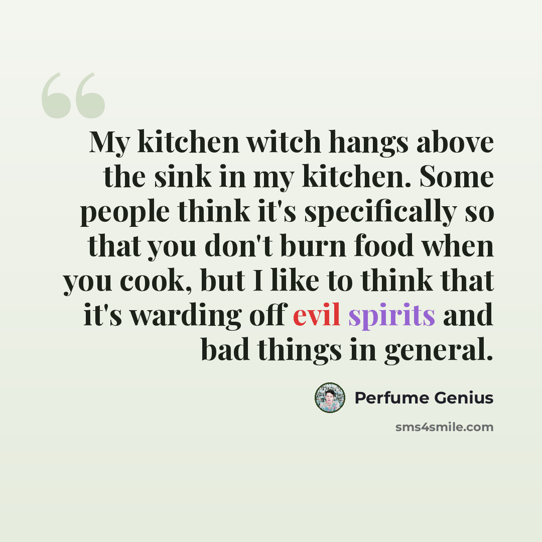 “My kitchen witch hangs above the sink in my kitchen. Some people think it's specifically so that you don't burn food when you cook, but I like to think that it's warding off evil spirits and bad things in general.” quote by Perfume Genius