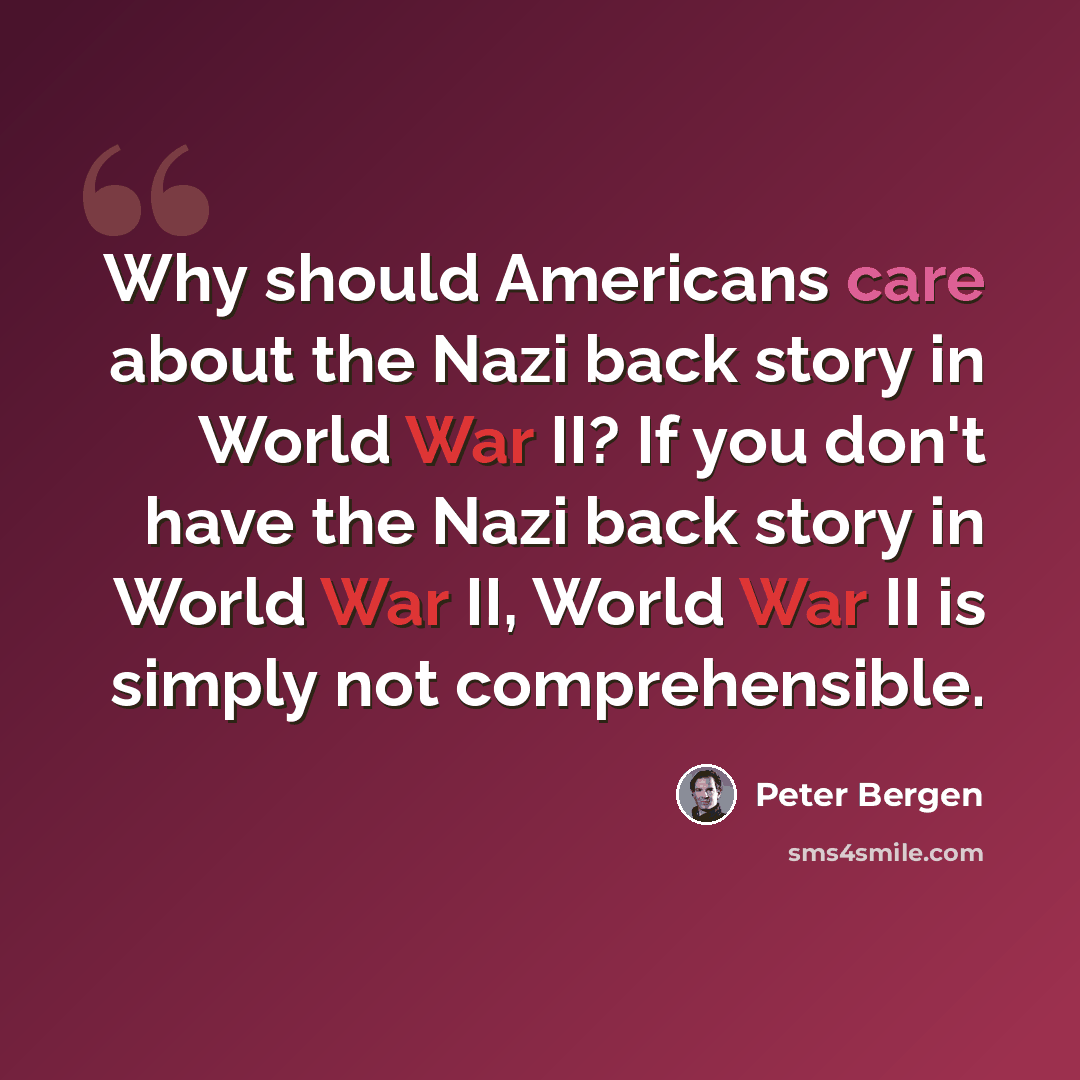 “Why should Americans care about the Nazi back story in World War II? If you don't have the Nazi back story in World War II, World War II is simply not comprehensible.” quote by Peter Bergen