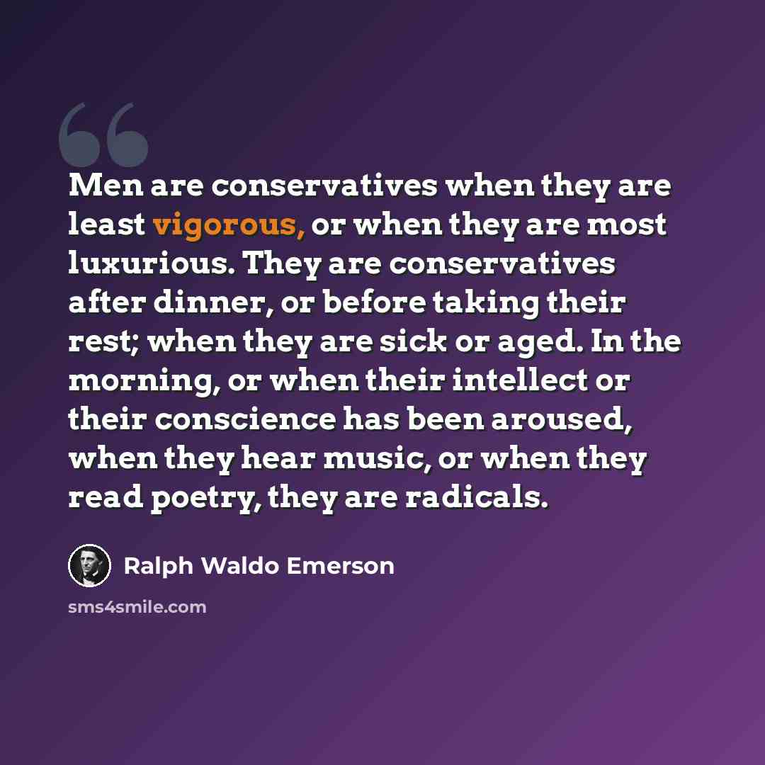 “Men are conservatives when they are least vigorous, or when they are most luxurious. They are conservatives after dinner, or before taking their rest; when they are sick or aged. In the morning, or when their intellect or their conscience has been aroused, when they hear music, or when they read…” quote by Ralph Waldo Emerson
