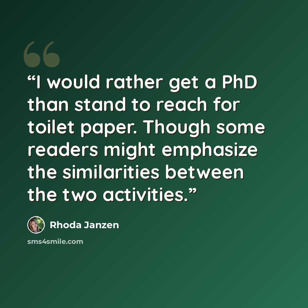 “I would rather get a PhD than stand to reach for toilet paper. Though some readers might emphasize the similarities between the two activities.” quote by Rhoda Janzen