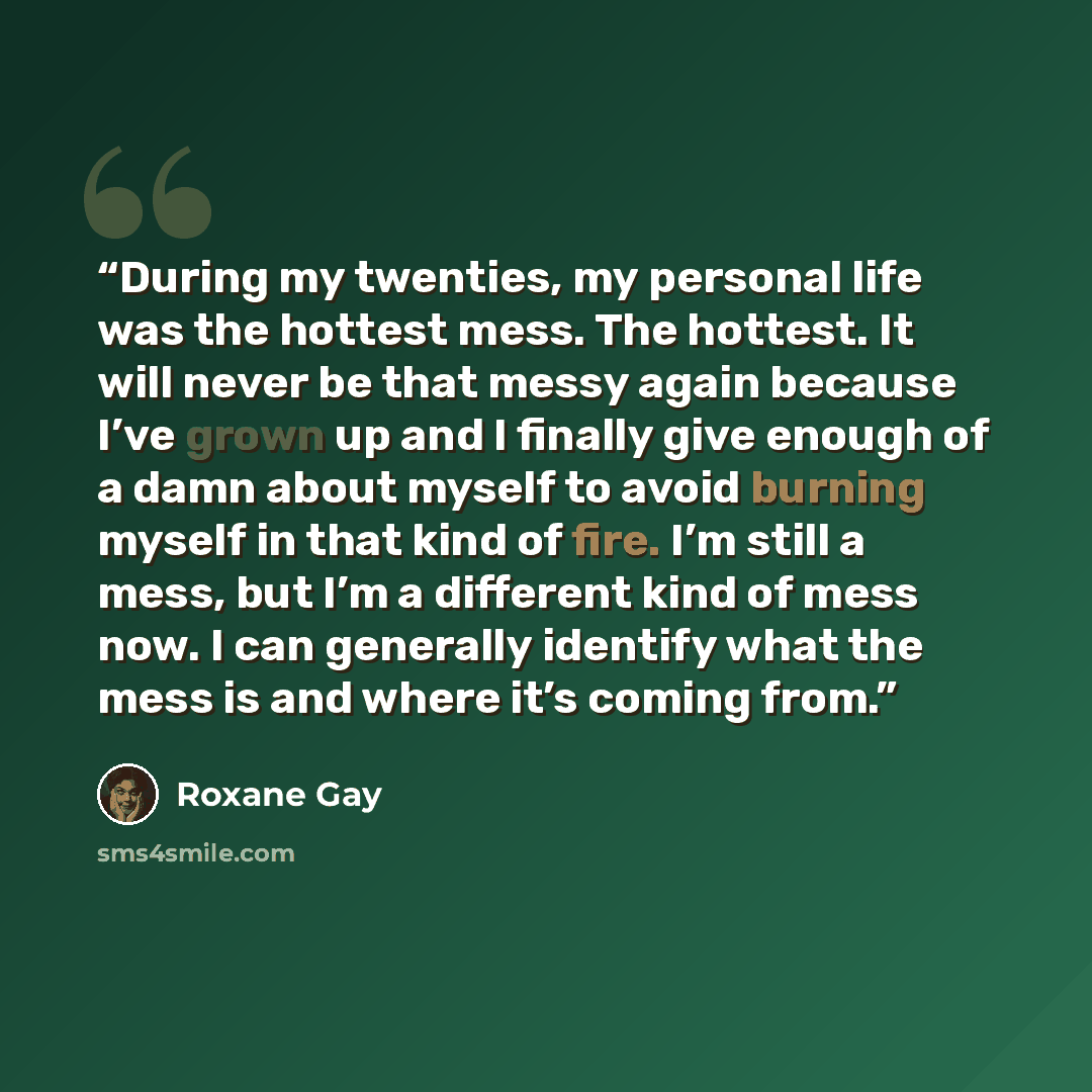 “During my twenties, my personal life was the hottest mess. The hottest. It will never be that messy again because I’ve grown up and I finally give enough of a damn about myself to avoid burning myself in that kind of fire. I’m still a mess, but I’m a different kind of mess now. I can generally…” quote by Roxane Gay