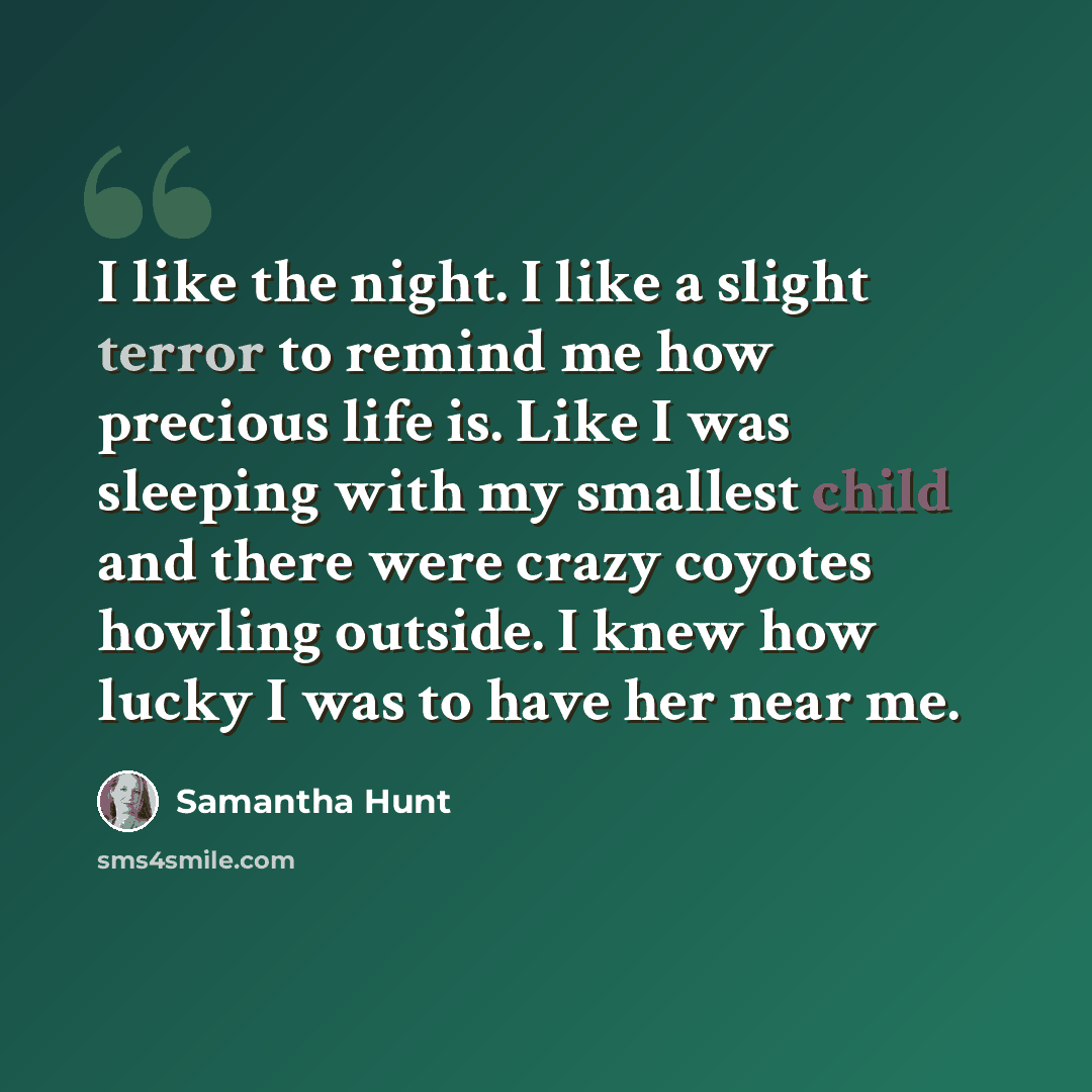 “I like the night. I like a slight terror to remind me how precious life is. Like I was sleeping with my smallest child and there were crazy coyotes howling outside. I knew how lucky I was to have her near me.” quote by Samantha Hunt