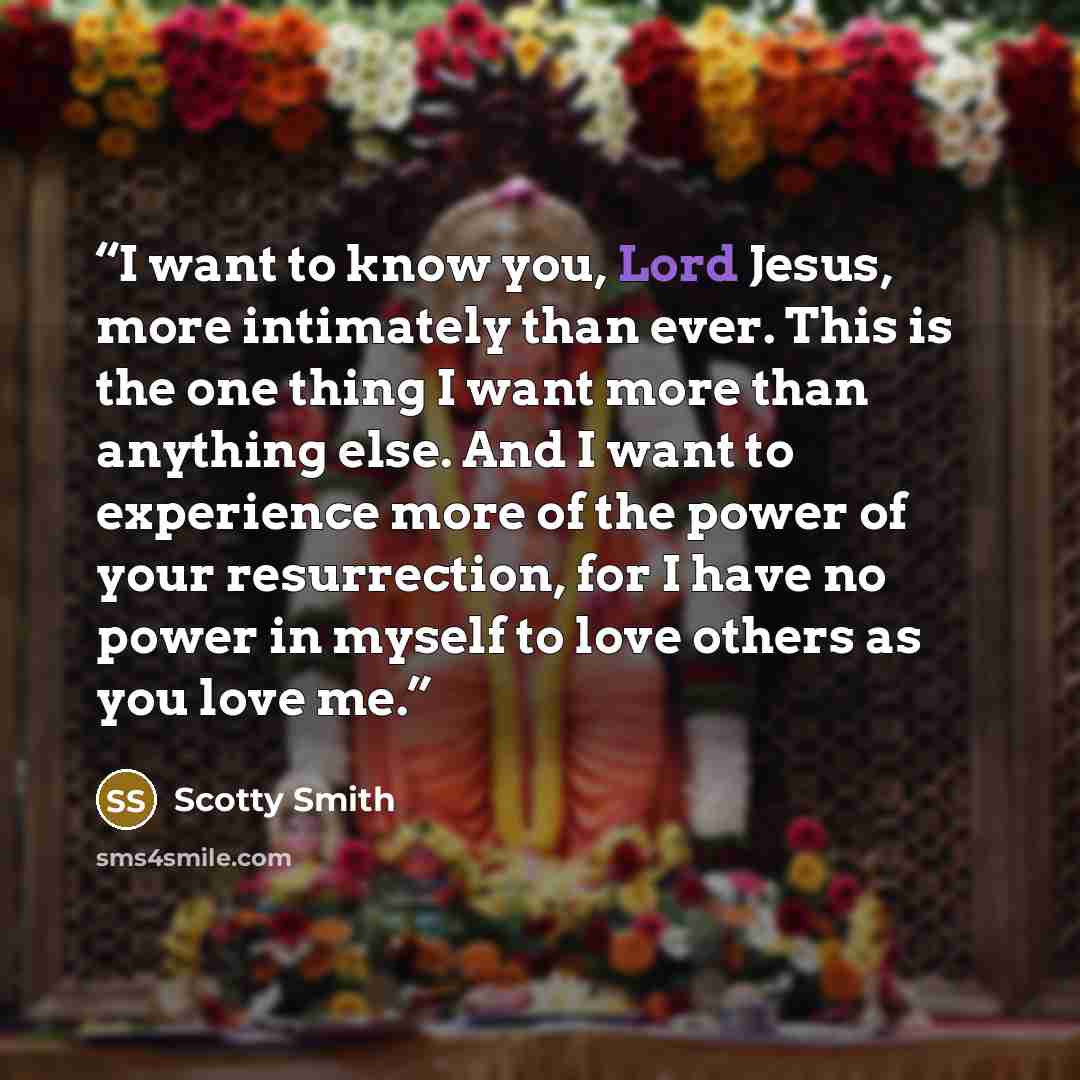“I want to know you, Lord Jesus, more intimately than ever. This is the one thing I want more than anything else. And I want to experience more of the power of your resurrection, for I have no power in myself to love others as you love me.” quote by Scotty Smith