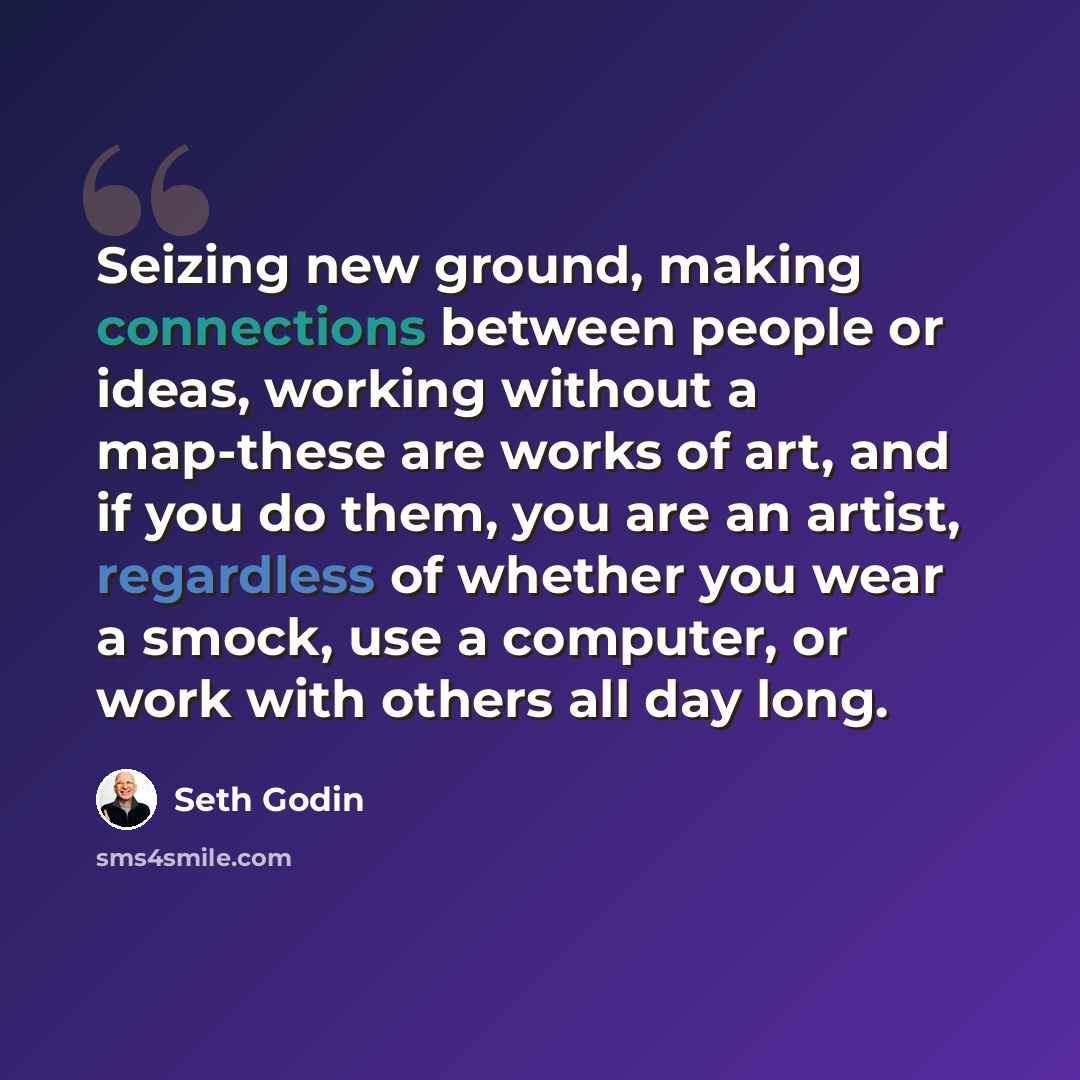 “Seizing new ground, making connections between people or ideas, working without a map-these are works of art, and if you do them, you are an artist, regardless of whether you wear a smock, use a computer, or work with others all day long.” quote by Seth Godin