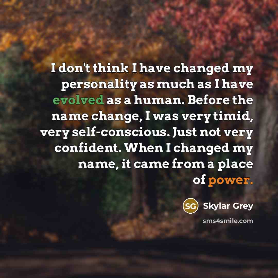 “I don't think I have changed my personality as much as I have evolved as a human. Before the name change, I was very timid, very self-conscious. Just not very confident. When I changed my name, it came from a place of power.” quote by Skylar Grey