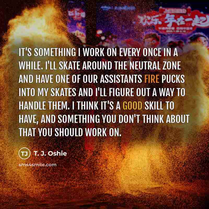“It's something I work on every once in a while. I'll skate around the neutral zone and have one of our assistants fire pucks into my skates and I'll figure out a way to handle them. I think it's a good skill to have, and something you don't think about that you should work on.” quote by T. J. Oshie