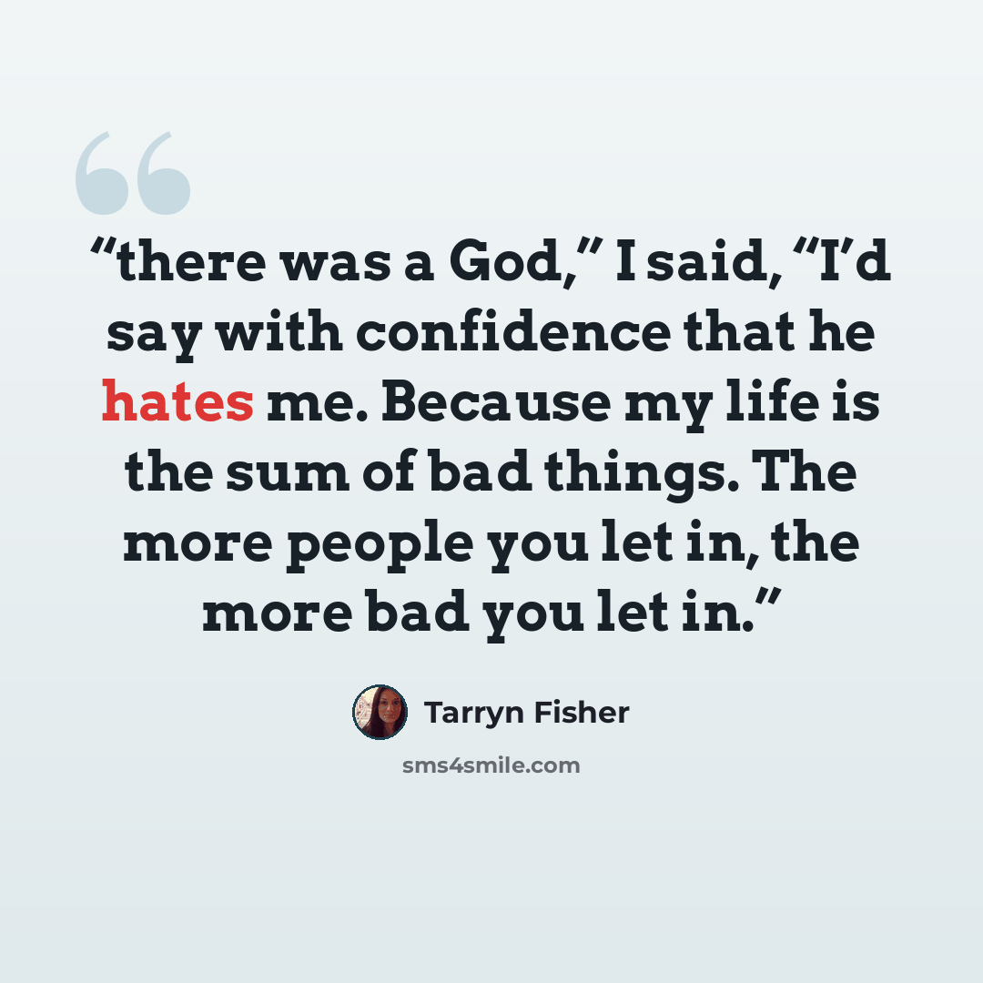 “there was a God,” I said, “I’d say with confidence that he hates me. Because my life is the sum of bad things. The more people you let in, the more bad you let in.” quote by Tarryn Fisher