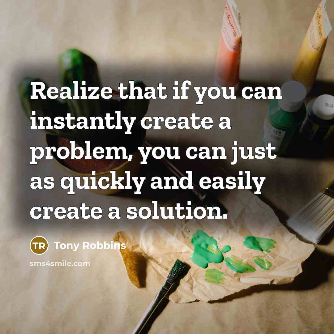 “Realize that if you can instantly create a problem, you can just as quickly and easily create a solution.” quote by Tony Robbins