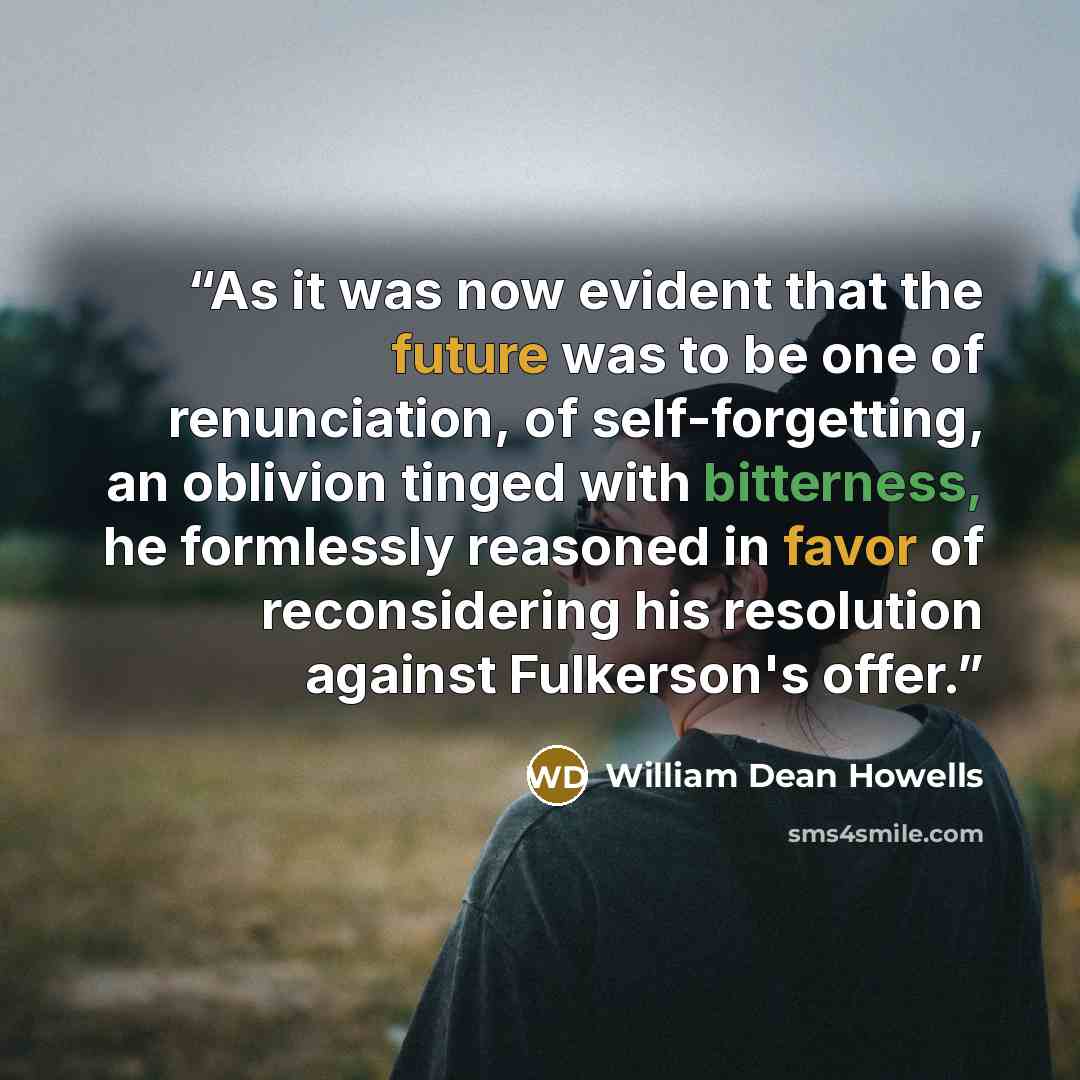 “As it was now evident that the future was to be one of renunciation, of self-forgetting, an oblivion tinged with bitterness, he formlessly reasoned in favor of reconsidering his resolution against Fulkerson's offer.” quote by William Dean Howells