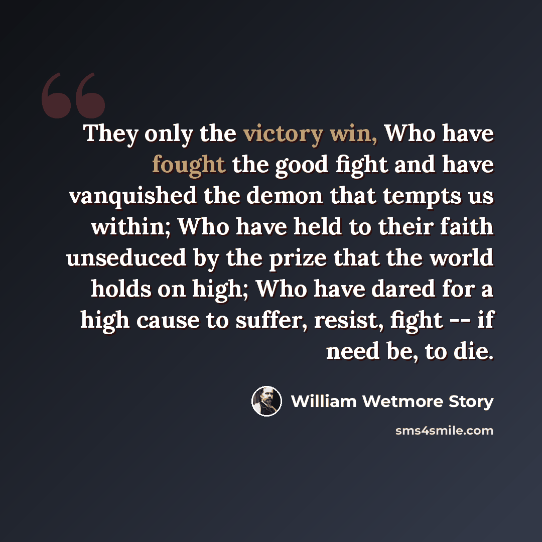 “They only the victory win, Who have fought the good fight and have vanquished the demon that tempts us within; Who have held to their faith unseduced by the prize that the world holds on high; Who have dared for a high cause to suffer, resist, fight -- if need be, to die.” quote by William Wetmore Story