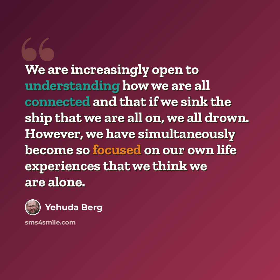 “We are increasingly open to understanding how we are all connected and that if we sink the ship that we are all on, we all drown. However, we have simultaneously become so focused on our own life experiences that we think we are alone.” quote by Yehuda Berg