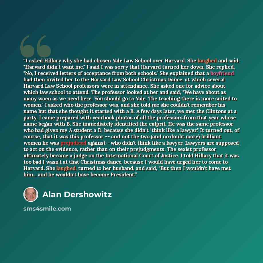 “I asked Hillary why she had chosen Yale Law School over Harvard. She laughed and said, "Harvard didn't want me." I said I was sorry that Harvard turned her down. She replied, "No, I received letters of acceptance from both schools." She explained that a boyfriend had then invited her to the…” quote by Alan Dershowitz