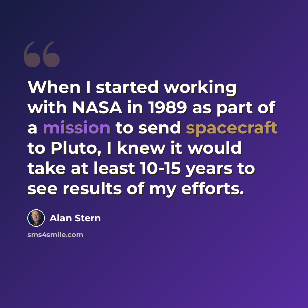 “When I started working with NASA in 1989 as part of a mission to send spacecraft to Pluto, I knew it would take at least 10-15 years to see results of my efforts.” quote by Alan Stern